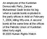 Text Box: An employee of the Kurdistan Democratic Party, Zanyar Muhammad Qadir, broke his leg when a suicide bomb exploded in the party offices in Arbil on February 1, 2004, killing fifty-one. A second bomb at the same time at the offices of the Patriotic Union of Kurdistan killed forty-eight.
© 2005 Human Rights Watch


