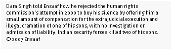 Text Box: Dara Singh told Ensaaf how he rejected the human rights commission’s attempt in 2000 to buy his silence by offering him a small amount of compensation for the extrajudicial execution and illegal cremation of one of his sons, with no investigation or admission of liability. Indian security forces killed two of his sons. 
© 2007 Ensaaf

