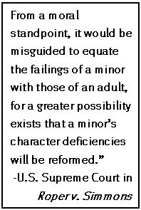 Text Box: From a moral standpoint, it would be misguided to equate the failings of a minor with those of an adult, for a greater possibility exists that a minor’s character deficiencies will be reformed.”
-U.S. Supreme Court in Roper v. Simmons
