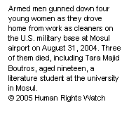 Text Box: Armed men gunned down four young women as they drove home from work as cleaners on the U.S. military base at Mosul airport on August 31, 2004. Three of them died, including Tara Majid Boutros, aged nineteen, a literature student at the university in Mosul.
© 2005 Human Rights Watch

