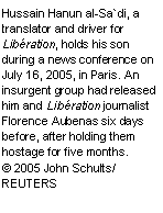 Text Box: Hussain Hanun al-Sa`di, a translator and driver for Libération, holds his son during a news conference on July 16, 2005, in Paris. An insurgent group had released him and Libération journalist Florence Aubenas six days before, after holding them hostage for five months.
© 2005 John Schults/ REUTERS

