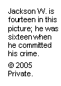 Text Box: Jackson W. is fourteen in this picture; he was sixteen when he committed his crime.
© 2005 Private.

