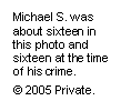 Text Box: Michael S. was about sixteen in this photo and sixteen at the time of his crime. 
© 2005 Private.

