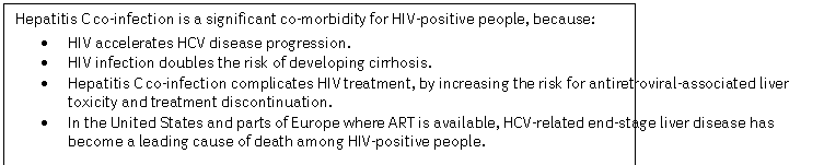 Text Box: Hepatitis C co-infection is a significant co-morbidity for HIV-positive people, because:
	HIV accelerates HCV disease progression.
	HIV infection doubles the risk of developing cirrhosis.
	Hepatitis C co-infection complicates HIV treatment, by increasing the risk for antiretroviral-associated liver toxicity and treatment discontinuation.
	In the United States and parts of Europe where ART is available, HCV-related end-stage liver disease has become a leading cause of death among HIV-positive people. 
