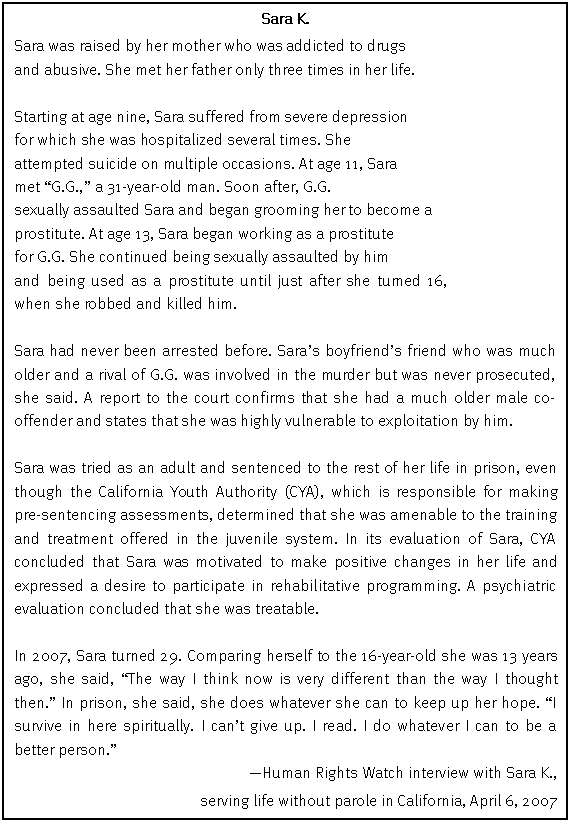 Text Box: Sara K.
Sara was raised by her mother who was addicted to drugs
and abusive. She met her father only three times in her life.
Starting at age nine, Sara suffered from severe depression
for which she was hospitalized several times. She
attempted suicide on multiple occasions. At age 11, Sara
met “G.G.,” a 31-year-old man. Soon after, G.G.
sexually assaulted Sara and began grooming her to become a
prostitute. At age 13, Sara began working as a prostitute
for G.G. She continued being sexually assaulted by him
and being used as a prostitute until just after she turned 16, when she robbed and killed him.
Sara had never been arrested before. Sara’s boyfriend’s friend who was much older and a rival of G.G. was involved in the murder but was never prosecuted, she said. A report to the court confirms that she had a much older male co-offender and states that she was highly vulnerable to exploitation by him.
Sara was tried as an adult and sentenced to the rest of her life in prison, even though the California Youth Authority (CYA), which is responsible for making pre-sentencing assessments, determined that she was amenable to the training and treatment offered in the juvenile system. In its evaluation of Sara, CYA concluded that Sara was motivated to make positive changes in her life and expressed a desire to participate in rehabilitative programming. A psychiatric evaluation concluded that she was treatable.
In 2007, Sara turned 29. Comparing herself to the 16-year-old she was 13 years ago, she said, “The way I think now is very different than the way I thought then.” In prison, she said, she does whatever she can to keep up her hope. “I survive in here spiritually. I can’t give up. I read. I do whatever I can to be a better person.”
—Human Rights Watch interview with Sara K.,
serving life without parole in California, April 6, 2007
The name Sara is not a pseudonym.