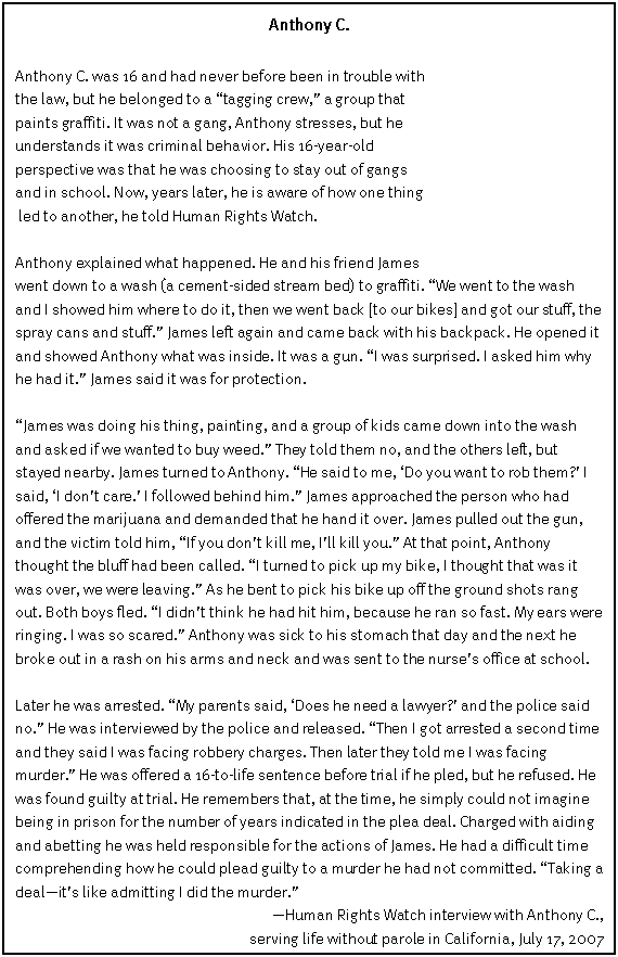 Text Box: Anthony C.

Anthony C. was 16 and had never before been in trouble with 
the law, but he belonged to a �tagging crew,� a group that 
paints graffiti. It was not a gang, Anthony stresses, but he understands it was criminal behavior. His 16-year-old 
perspective was that he was choosing to stay out of gangs 
and in school. Now, years later, he is aware of how one thing
 led to another, he told Human Rights Watch. 

Anthony explained what happened. He and his friend James 
went down to a wash (a cement-sided stream bed) to graffiti. �We went to the wash and I showed him where to do it, then we went back [to our bikes] and got our stuff, the spray cans and stuff.� James left again and came back with his backpack. He opened it and showed Anthony what was inside. It was a gun. �I was surprised. I asked him why he had it.� James said it was for protection.

�James was doing his thing, painting, and a group of kids came down into the wash and asked if we wanted to buy weed.� They told them no, and the others left, but stayed nearby. James turned to Anthony. �He said to me, �Do you want to rob them?� I said, �I don�t care.� I followed behind him.� James approached the person who had offered the marijuana and demanded that he hand it over. James pulled out the gun, and the victim told him, �If you don�t kill me, I�ll kill you.� At that point, Anthony thought the bluff had been called. �I turned to pick up my bike, I thought that was it was over, we were leaving.� As he bent to pick his bike up off the ground shots rang out. Both boys fled. �I didn�t think he had hit him, because he ran so fast. My ears were ringing. I was so scared.� Anthony was sick to his stomach that day and the next he broke out in a rash on his arms and neck and was sent to the nurse�s office at school.

Later he was arrested. �My parents said, �Does he need a lawyer?� and the police said no.� He was interviewed by the police and released. �Then I got arrested a second time and they said I was facing robbery charges. Then later they told me I was facing murder.� He was offered a 16-to-life sentence before trial if he pled, but he refused. He was found guilty at trial. He remembers that, at the time, he simply could not imagine being in prison for the number of years indicated in the plea deal. Charged with aiding and abetting he was held responsible for the actions of James. He had a difficult time comprehending how he could plead guilty to a murder he had not committed. �Taking a deal�it�s like admitting I did the murder.� 
�Human Rights Watch interview with Anthony C.,
serving life without parole in California, July 17, 2007


