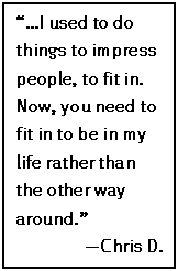 Text Box: “…I used to do things to impress people, to fit in. Now, you need to fit in to be in my life rather than the other way around.”
—Chris D.
