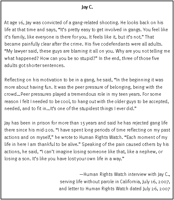 Text Box: Jay C.
At age 16, Jay was convicted of a gang-related shooting. He looks back on his life at that time and says, “It’s pretty easy to get involved in gangs. You feel like it’s family, like everyone is there for you. It feels like it, but it’s not.” That became painfully clear after the crime. His five codefendants were all adults. “My lawyer said, these guys are blaming it all on you. Why are you not telling me what happened? How can you be so stupid?” In the end, three of those five adults got shorter sentences.
Reflecting on his motivation to be in a gang, he said, “In the beginning it was more about having fun. It was the peer pressure of belonging, being with the crowd…Peer pressures played a tremendous role in my teen years. For some reason I felt I needed to be cool, to hang out with the older guys to be accepted, needed, and to fit in…It’s one of the stupidest things I ever did.”
Jay has been in prison for more than 15 years and said he has rejected gang life there since his mid-20s. “I have spent long periods of time reflecting on my past actions and on myself,” he wrote to Human Rights Watch. “Each moment of my life in here I am thankful to be alive.” Speaking of the pain caused others by his actions, he said, “I can’t imagine losing someone like that, like a nephew, or losing a son. It’s like you have lost your own life in a way.”
—Human Rights Watch interview with Jay C.,
serving life without parole in California, July 16, 2007,
and letter to Human Rights Watch dated July 26, 2007