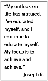 Text Box: “My outlook on life has matured. I’ve educated myself, and I continue to educate myself. My focus is to achieve and achieve.”
—Joseph R.


