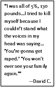 Text Box: “I was all of 5'6, 130 pounds…I tried to kill myself because I couldn’t stand what the voices in my head was saying… ‘You’re gonna get raped.’ ‘You won't ever see your family again.’” 
—David C.
