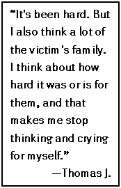 Text Box: “It's been hard. But I also think a lot of the victim's family. I think about how hard it was or is for them, and that makes me stop thinking and crying for myself.”
—Thomas J.
