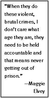 Text Box: “When they do these violent, brutal crimes, I don’t care what age they are, they need to be held accountable and that means never getting out of prison.”
—Maggie
Elvey
